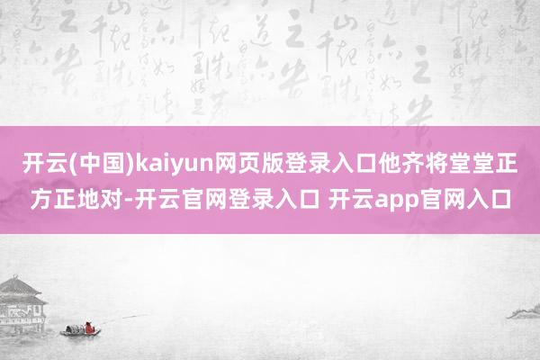 开云(中国)kaiyun网页版登录入口他齐将堂堂正方正地对-开云官网登录入口 开云app官网入口