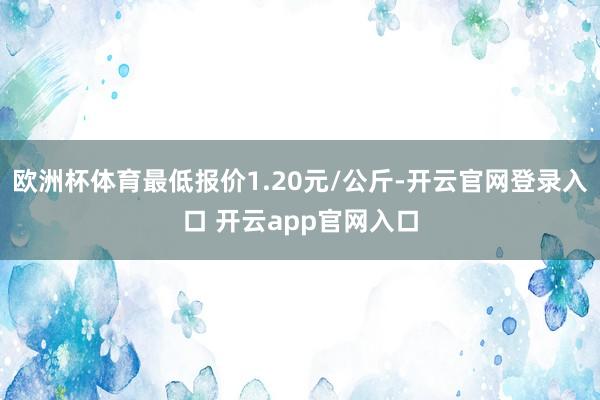 欧洲杯体育最低报价1.20元/公斤-开云官网登录入口 开云a