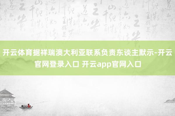 开云体育据祥瑞澳大利亚联系负责东谈主默示-开云官网登录入口 开云app官网入口
