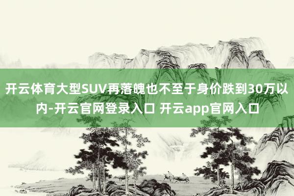开云体育大型SUV再落魄也不至于身价跌到30万以内-开云官网
