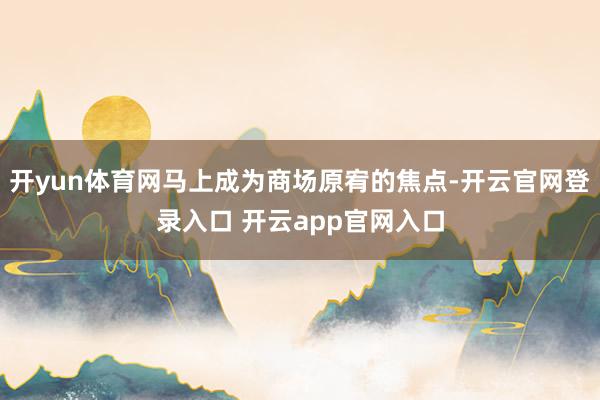 开yun体育网马上成为商场原宥的焦点-开云官网登录入口 开云app官网入口