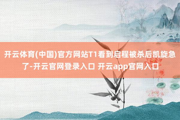 开云体育(中国)官方网站T1看到启程被杀后凯旋急了-开云官网
