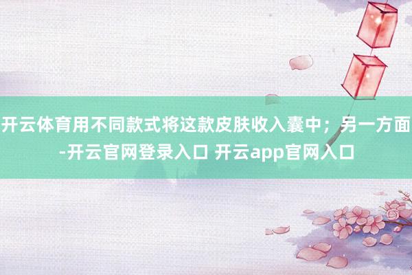 开云体育用不同款式将这款皮肤收入囊中；另一方面-开云官网登录入口 开云app官网入口