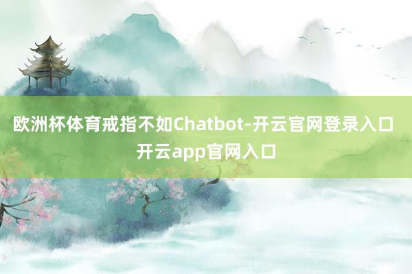 欧洲杯体育戒指不如Chatbot-开云官网登录入口 开云app官网入口