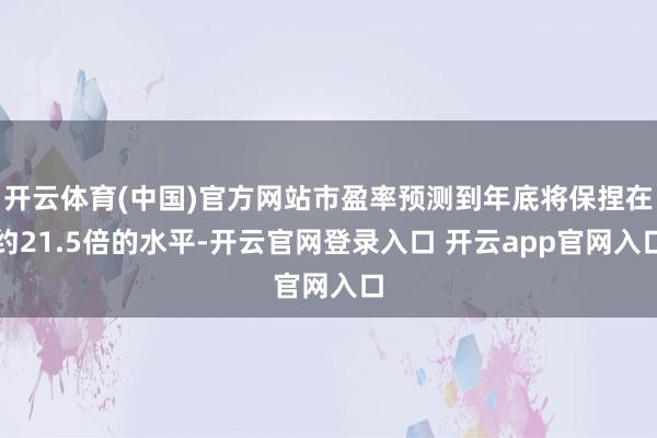 开云体育(中国)官方网站市盈率预测到年底将保捏在约21.5倍的水平-开云官网登录入口 开云app官网入口