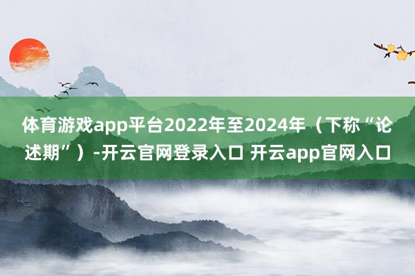 体育游戏app平台2022年至2024年（下称“论述期”）-开云官网登录入口 开云app官网入口
