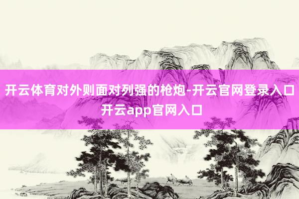 开云体育对外则面对列强的枪炮-开云官网登录入口 开云app官网入口