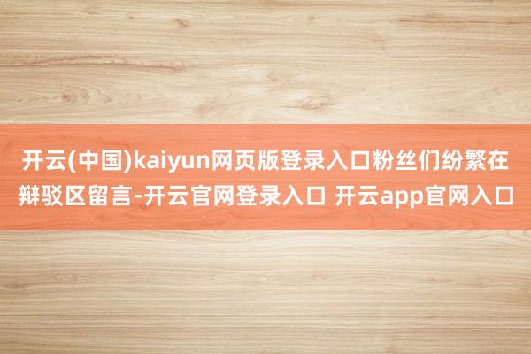 开云(中国)kaiyun网页版登录入口粉丝们纷繁在辩驳区留言-开云官网登录入口 开云app官网入口