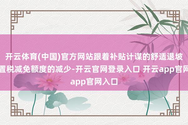 开云体育(中国)官方网站跟着补贴计谋的舒适退坡和购置税减免额度的减少-开云官网登录入口 开云app官网入口