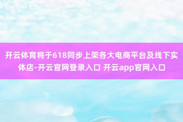 开云体育将于618同步上架各大电商平台及线下实体店-开云官网