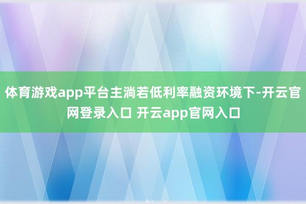 体育游戏app平台主淌若低利率融资环境下-开云官网登录入口 开云app官网入口