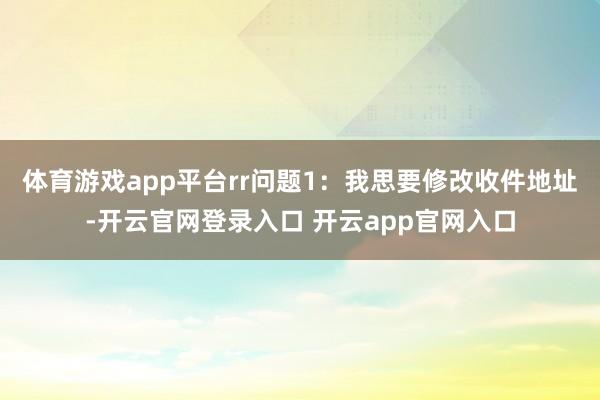 体育游戏app平台rr　　问题1：我思要修改收件地址-开云官
