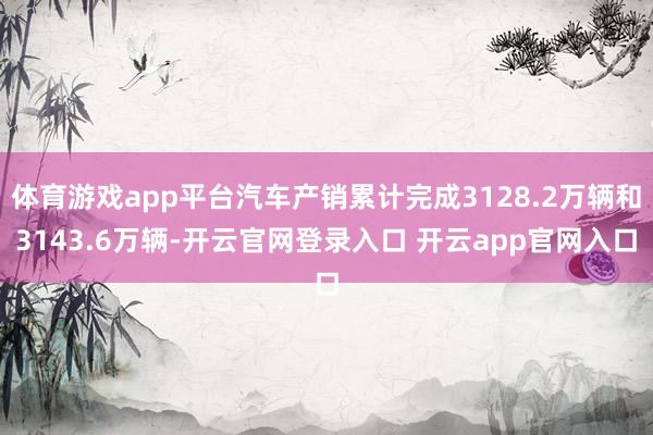体育游戏app平台汽车产销累计完成3128.2万辆和3143