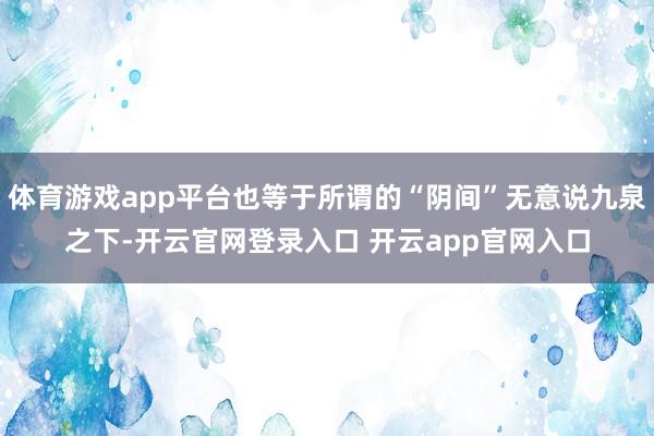 体育游戏app平台也等于所谓的“阴间”无意说九泉之下-开云官网登录入口 开云app官网入口