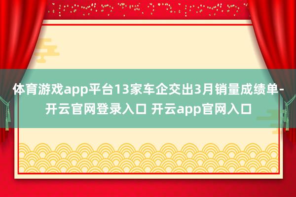 体育游戏app平台13家车企交出3月销量成绩单-开云官网登录入口 开云app官网入口