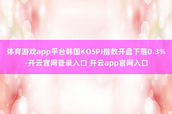 体育游戏app平台韩国KOSPI指数开盘下落0.3%-开云官