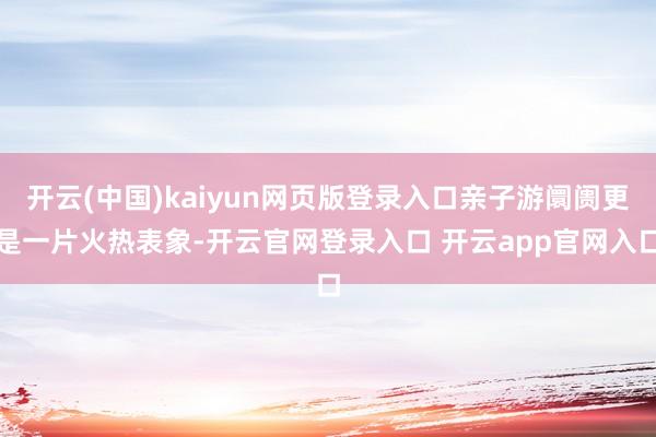 开云(中国)kaiyun网页版登录入口亲子游阛阓更是一片火热表象-开云官网登录入口 开云app官网入口