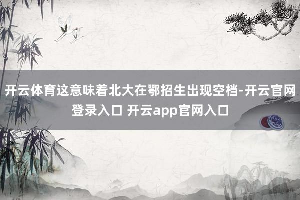 开云体育这意味着北大在鄂招生出现空档-开云官网登录入口 开云