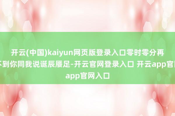 开云(中国)kaiyun网页版登录入口零时零分再也听不到你同我说诞辰餍足-开云官网登录入口 开云app官网入口
