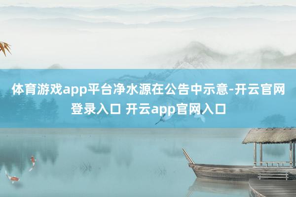 体育游戏app平台　　净水源在公告中示意-开云官网登录入口 开云app官网入口