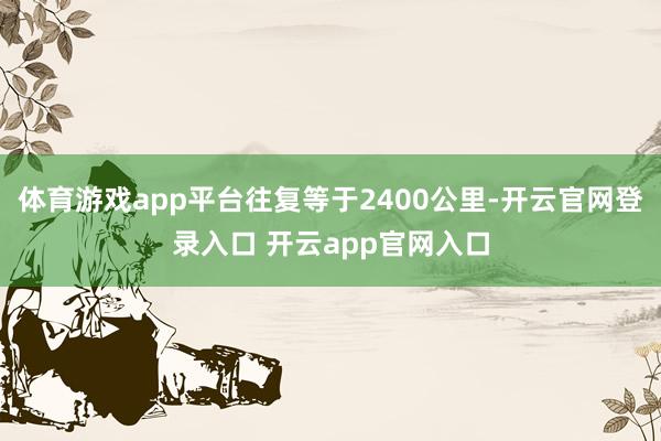体育游戏app平台往复等于2400公里-开云官网登录入口 开云app官网入口