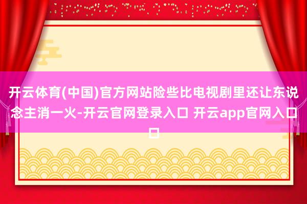 开云体育(中国)官方网站险些比电视剧里还让东说念主消一火-开