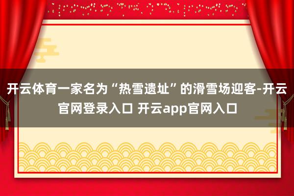 开云体育一家名为“热雪遗址”的滑雪场迎客-开云官网登录入口 