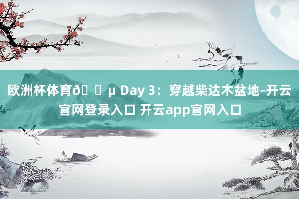 欧洲杯体育🌵 Day 3：穿越柴达木盆地-开云官网登录入口 