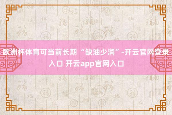欧洲杯体育可当前长期 “缺油少润”-开云官网登录入口 开云a