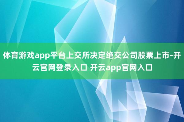 体育游戏app平台上交所决定绝交公司股票上市-开云官网登录入