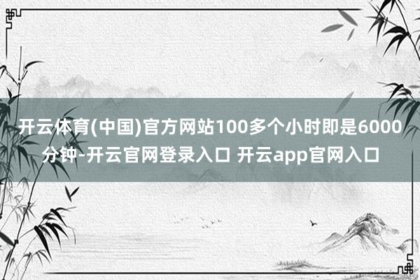 开云体育(中国)官方网站100多个小时即是6000分钟-开云