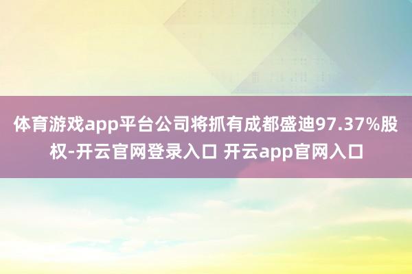体育游戏app平台公司将抓有成都盛迪97.37%股权-开云官