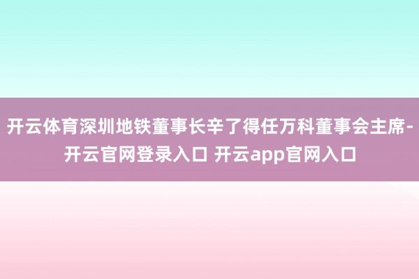 开云体育深圳地铁董事长辛了得任万科董事会主席-开云官网登录入口 开云app官网入口