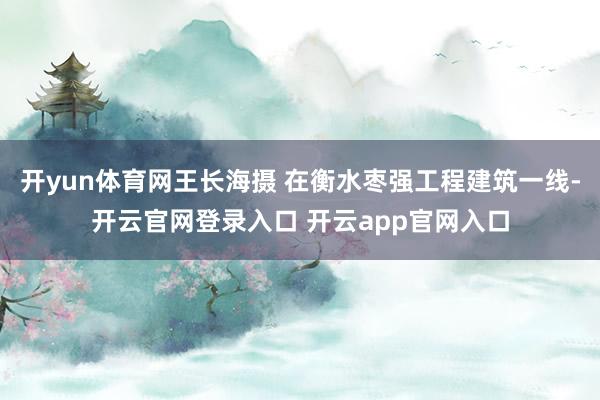 开yun体育网王长海摄 在衡水枣强工程建筑一线-开云官网登录入口 开云app官网入口