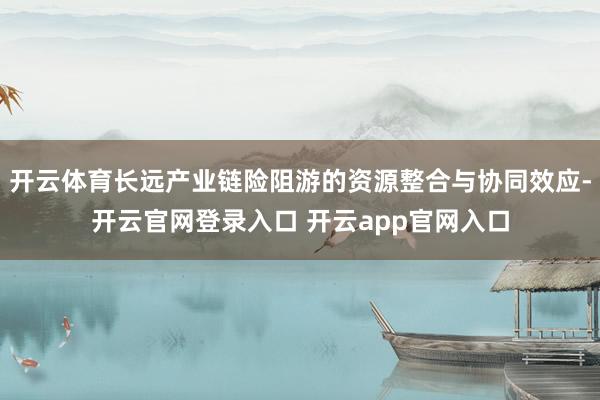 开云体育长远产业链险阻游的资源整合与协同效应-开云官网登录入