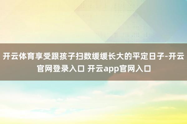 开云体育享受跟孩子扫数缓缓长大的平定日子-开云官网登录入口 开云app官网入口