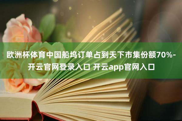 欧洲杯体育中国船坞订单占到天下市集份额70%-开云官网登录入