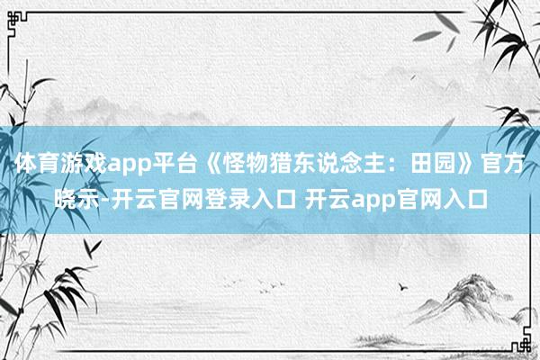 体育游戏app平台《怪物猎东说念主：田园》官方晓示-开云官网登录入口 开云app官网入口