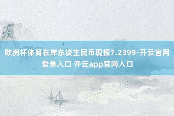 欧洲杯体育在岸东谈主民币现报7.2399-开云官网登录入口 