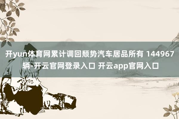 开yun体育网累计调回颓势汽车居品所有 144967 辆-开云官网登录入口 开云app官网入口