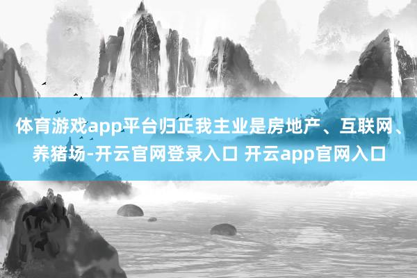 体育游戏app平台归正我主业是房地产、互联网、养猪场-开云官网登录入口 开云app官网入口