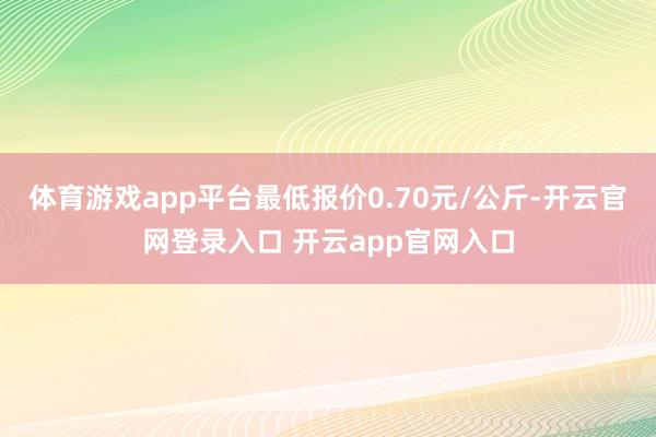 体育游戏app平台最低报价0.70元/公斤-开云官网登录入口 开云app官网入口