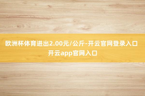 欧洲杯体育进出2.00元/公斤-开云官网登录入口 开云app官网入口