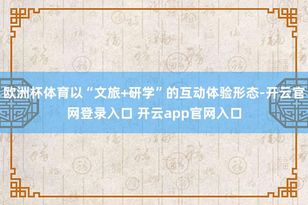 欧洲杯体育以“文旅+研学”的互动体验形态-开云官网登录入口 