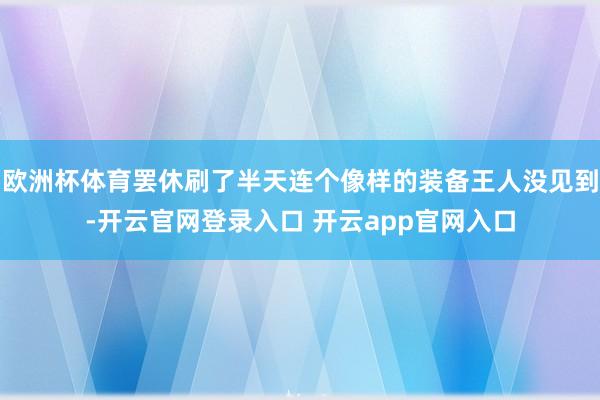 欧洲杯体育罢休刷了半天连个像样的装备王人没见到-开云官网登录
