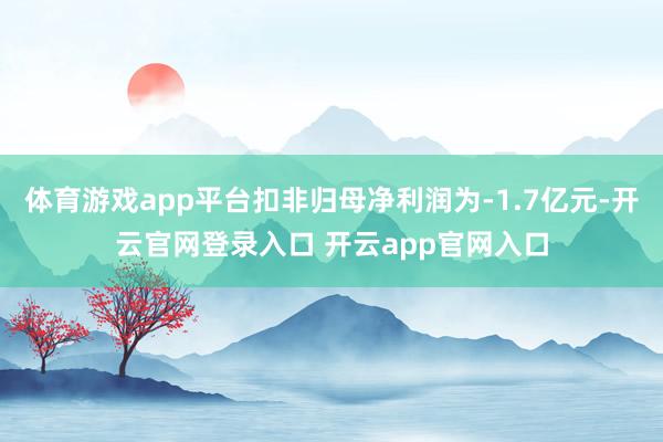体育游戏app平台扣非归母净利润为-1.7亿元-开云官网登录入口 开云app官网入口