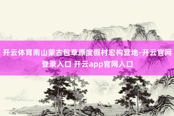 开云体育南山蒙古包草原度假村宏构营地-开云官网登录入口 开云