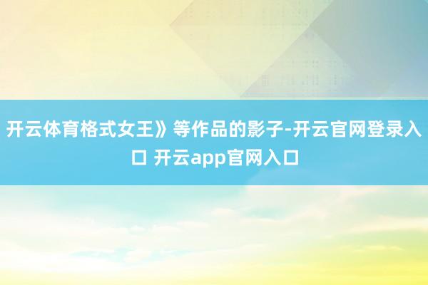 开云体育格式女王》等作品的影子-开云官网登录入口 开云app
