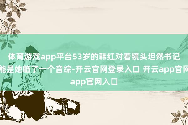 体育游戏app平台53岁的韩红对着镜头坦然书记这可能是她临了
