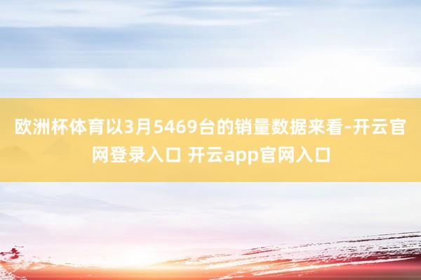 欧洲杯体育以3月5469台的销量数据来看-开云官网登录入口 